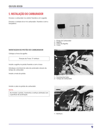 9
CG125 ECCO
5. INSTALAÇÃO DO CARBURADOR
Encaixe o carburador no coletor fixando-o em seguida.
Encaixe o conduto de ar no carburador, fixando-o com a
braçadeira.
MONTAGEM DO PISTÃO DO CARBURADOR
Coloque a trava da agulha.
Instale a agulha no pistão fixando-a com a trava.
Introduza o terminal do cabo do acelerador através da
tampa do carburador.
Instale a mola do pistão.
Instale o cabo no pistão do carburador.
NOTA
Ao instalar o pistão, mantenha a ranhura alinhada com
o parafuso da aceleração.
Posição da Trava: 3ª ranhura
1 – Pistão do Carburador
2 – Agulha
3 – Trava da Agulha
4 – Trava
1 – Terminal do Cabo
2 – Tampa do Carburador
1 – Ranhura
 