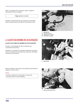 10
CG125 ECCO
Após a montagem do carburador, ajuste a folga do
movimento livre da manopla.
Verifique o funcionamento da manopla do acelerador
desde completamente fechado até sua abertura total.
Folga correta: 2 a 6 mm
6. AJUSTE DA BOMBA DE ACELERAÇÃO
AJUSTE DO CABO DA BOMBA DE ACELERAÇÃO
Encaixe a extremidade do cabo na alavanca de
acionamento da bomba.
Mantenha a manopla do acelerador totalmente fechada e
levante a alavanca de acionamento da bomba, alinhando
as marcas de referência.
Ajuste a folga do cabo através do ajustador apertando em
seguida a contra- porca.
NOTA
Ao abrir totalmente o acelerador as marcas de
referência devem estar alinhadas.
1 – Ajustador
2 – Contra- Porca
A – Aumenta a Folga
B – Diminui a Folga
1 – Ajustador
1 – Marca de Referência
 
