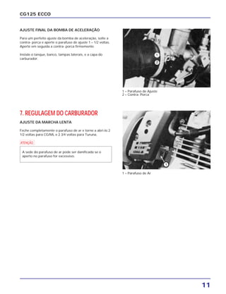 11
CG125 ECCO
AJUSTE FINAL DA BOMBA DE ACELERAÇÃO
Para um perfeito ajuste da bomba de aceleração, solte a
contra- porca e aperte o parafuso de ajuste 1 – 1/2 voltas.
Aperte em seguida a contra- porca firmemente.
Instale o tanque, banco, tampas laterais, e a capa do
carburador.
7. REGULAGEM DO CARBURADOR
AJUSTE DA MARCHA LENTA
Feche completamente o parafuso de ar e torne a abri-lo 2
1/2 voltas para CG/ML e 2 3/4 voltas para Turuna.
a
A sede do parafuso de ar pode ser danificada se o
aperto no parafuso for excessivo.
1 – Parafuso de Ajuste
2 – Contra- Porca
1 – Parafuso de Ar
 