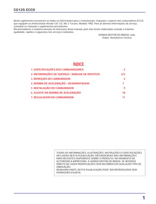 1
CG125 ECCO
Neste suplemento encontram-se todas as informações para a manutenção, inspeção e reparos dos carburadores ECCO,
que equipam as motocicletas Honda 125; CG, ML e Turuna, Modelo 1982. Para as demais informações de serviço,
consultar os manuais e suplementos precedentes.
Recomendamos a máxima atenção às instruções deste manual, pois elas foram elaboradas visando a máxima
qualidade, rapidez e segurança nos serviços realizados.
HONDA MOTOR DO BRASIL Ltda.
Depto. Assistência Técnica
ÍNDICE
1. ESPECIFICAÇÕES DOS CARBURADORES 2
2. INFORMAÇÕES DE SERVIÇO / ANÁLISE DE DEFEITOS 2/3
3. REMOÇÃO DO CARBURADOR 4
4. BOMBA DE ACELERAÇÃO – DESMONTAGEM 7
5. INSTALAÇÃO DO CARBURADOR 9
6. AJUSTE DA BOMBA DE ACELERAÇÃO 10
7. REGULAGEM DO CARBURADOR 11
TODAS AS INFORMAÇÕES, ILUSTRAÇÕES, INSTRUÇÕES E ESPECIFICAÇÕES
INCLUIDAS NESTA PULBLICAÇÃO SÃO BASEADAS NAS INFORMAÇÕES
MAIS RECENTES DISPONÍVEIS SOBRE O PRODUTO, NO MOMENTO DE
AUTORIZAR A IMPRESSÃO. A HONDA MOTOR DO BRASIL SE RESERVA
DIREITO DE FAZER MODIFICAÇÕES SEM INCORRER EM QUALQUER TIPO DE
OBRIGAÇÃO.
NENHUMA PARTE DESTA PULBLICAÇÃO PODE SER REPRODUZIDA SEM
PERMISSÃO ESCRITA.
 