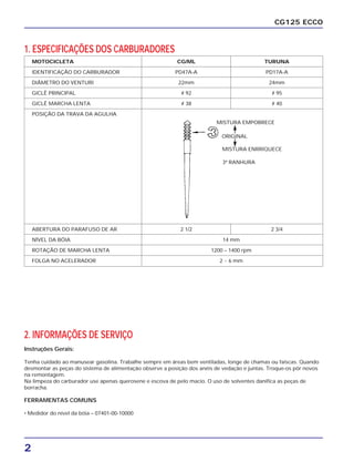 MOTOCICLETA CG/ML TURUNA
IDENTIFICAÇÃO DO CARBURADOR PD47A-A PD17A-A
DIÂMETRO DO VENTURI 22mm 24mm
GICLÊ PRINCIPAL # 92 # 95
GICLÊ MARCHA LENTA # 38 # 40
POSIÇÃO DA TRAVA DA AGULHA
ABERTURA DO PARAFUSO DE AR 2 1/2 2 3/4
NÍVEL DA BÓIA 14 mm
ROTAÇÃO DE MARCHA LENTA 1200 – 1400 rpm
FOLGA NO ACELERADOR 2 ~ 6 mm
2
CG125 ECCO
2. INFORMAÇÕES DE SERVIÇO
Instruções Gerais:
Tenha cuidado ao manusear gasolina. Trabalhe sempre em áreas bem ventiladas, longe de chamas ou faíscas. Quando
desmontar as peças do sistema de alimentação observe a posição dos anéis de vedação e juntas. Troque-os pôr novos
na remontagem.
Na limpeza do carburador use apenas querosene e escova de pelo macio. O uso de solventes danifica as peças de
borracha.
FERRAMENTAS COMUNS
• Medidor do nível da bóia – 07401-00-10000
1. ESPECIFICAÇÕES DOS CARBURADORES
MISTURA ENRRIQUECE
ORIGINAL
MISTURA EMPOBRECE
3ª RANHURA
 