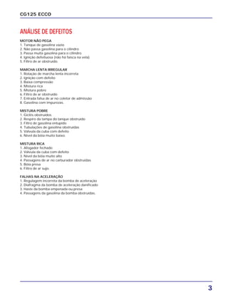 ANÁLISE DE DEFEITOS
MOTOR NÃO PEGA
1. Tanque de gasolina vazio
2. Não passa gasolina para o cilindro
3. Passa muita gasolina para o cilindro
4. Ignição defeituosa (não há faísca na vela)
5. Filtro de ar obstruído.
MARCHA LENTA IRREGULAR
1. Rotação de marcha lenta incorreta
2. Ignição com defeito
3. Baixa compressão
4. Mistura rica
5. Mistura pobre
6. Filtro de ar obstruído
7. Entrada falsa de ar no coletor de admissão
8. Gasolina com impurezas.
MISTURA POBRE
1. Giclês obstruídos
2. Respiro da tampa do tanque obstruído
3. Filtro de gasolina entupido
4. Tubulações de gasolina obstruídas
5. Válvula da cuba com defeito
6. Nível da bóia muito baixo.
MISTURA RICA
1. Afogador fechado
2. Válvula da cuba com defeito
3. Nível da bóia muito alto
4. Passagens de ar no carburador obstruídas
5. Bóia presa
6. Filtro de ar sujo.
FALHAS NA ACELERAÇÃO
1. Regulagem incorreta da bomba de aceleração
2. Diafragma da bomba de aceleração danificado
3. Haste da bomba empenada ou presa
4. Passagens da gasolina da bomba obstruídas.
3
CG125 ECCO
 