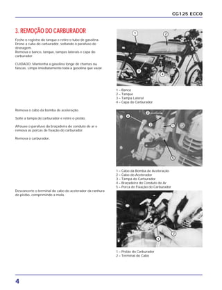 4
CG125 ECCO
3. REMOÇÃO DO CARBURADOR
Feche o registro do tanque e retire o tubo de gasolina.
Drene a cuba do carburador, soltando o parafuso de
drenagem.
Remova o banco, tanque, tampas laterais e capa do
carburador.
CUIDADO: Mantenha a gasolina longe de chamas ou
faíscas. Limpe imediatamente toda a gasolina que vazar.
Remova o cabo da bomba de aceleração.
Solte a tampa do carburador e retire o pistão.
Afrouxe o parafuso da braçadeira do conduto de ar e
remova as porcas de fixação do carburador.
Remova o carburador.
1 – Banco
2 – Tanque
3 – Tampa Lateral
4 – Capa do Carburador
1 – Cabo da Bomba de Aceleração
2 – Cabo do Acelerador
3 – Tampa do Carburador
4 – Braçadeira do Conduto de Ar
5 – Porca de Fixação do Carburador
1 – Pistão do Carburador
2 – Terminal do Cabo
Desconcerte o terminal do cabo do acelerador da ranhura
do pistão, comprimindo a mola.
 