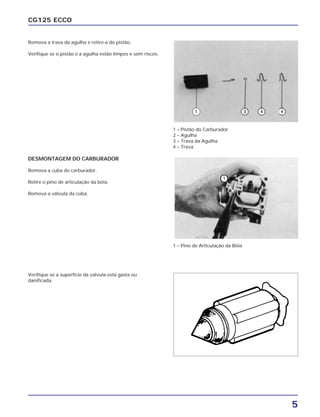 5
CG125 ECCO
Remova a trava da agulha e retire-a do pistão.
Verifique se o pistão e a agulha estão limpos e sem riscos.
DESMONTAGEM DO CARBURADOR
Remova a cuba do carburador.
Retire o pino de articulação da bóia.
Remova a válvula da cuba.
Verifique se a superfície da válvula está gasta ou
danificada.
1 – Pistão do Carburador
2 – Agulha
3 – Trava da Agulha
4 – Trava
1 – Pino de Articulação da Bóia
 