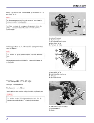 6
CG125 ECCO
Retire o giclê principal, pulverizador, giclê de marcha e o
parafuso de ar.
NOTA
Verifique o estado de cada peça, limpe os orifícios dos
giclês e passagens do carburador somente com ar
comprimido.
A sede da válvula da cuba não deve ser retirada pois
está prensada no carburador.
Instale o parafuso de ar, pulverizador, giclê principal e o
giclê de agulha.
NOTA
Instale a válvula da cuba e a bóia, colocando o pino de
articulação.
Ao montar os giclês tenha cuidado para não danificá-
los.
VERIFICAÇÃO DO NÍVEL DA BÓIA
Verifique a altura da bóia.
Nível correto: 14,0 ± 1,0 mm
Trocar a bóia caso o nível esteja fora das especificações.
a
Ao montar a cuba não esqueça de colocar o anel de
vedação entre a carcaça e a cuba do carburador.
1 – Giclê Principal
2 – Pulverizador
3 – Giclê de Marcha Lenta
4 – Parafuso de Ar
5 – Válvula da Cuba.
1 – Parafuso de Ar
2 – Giclê de Marcha Lenta
3 – Difusor
4 – Giclê Principal.
1 – Medidor do Nível da Bóia
2 – Nível da Bóia
3 – Bóia.
 
