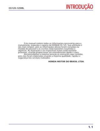 INTRODUÇÃO
1.1
CG125-125ML
Este manual contém todas as informações necessárias para a
manutenção, inspeção e reparos da HONDA CG 125. Sua utilização é
das mais simples, pois as informações óbvias foram excluídas na
medida do possível e as escritas estão bastantes resumidas e
objetivas. As ilustrações e os respectivos textos estão bastante
próximos, visando proporcionar um entendimento rápido e claro.
Recomendamos a máxima atenção às instruções aqui contidas,
pois elas foram elaboradas visando a máxima qualidade, rapidez e
segurança nos serviços realizados.
HONDA MOTOR DO BRASIL LTDA
 