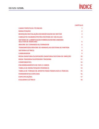 ÍNDICECG125-125ML
CAPÍTULO
CARACTERÍSTICAS TÉCNICAS 1
MANUTENÇÃO 2
REMOÇÃO/INSTALAÇÃO/DESMONTAGEM DO MOTOR 3
CABEÇOTE/CILINDRO/PISTÃO/SISTEMA DE VÁLVULAS 4
SISTEMA DE LUBRIFICAÇÃO/EMBREAGEM/MECANISMO
SELETOR DE MARCHAS 5
ÁRVORE DE COMANDO/ALTERNADOR 6
TRANSMISSÃO/ÁRVORE DE MANIVELAS/SISTEMA DE PARTIDA 7
SISTEMA ELÉTRICO 8
CARBURADOR 9
RODA DIANTEIRA/SUSPENSÃO DIANTEIRA/SISTEMA DE DIREÇÃO 10
RODA TRASEIRA/SUSPENSÃO TRASEIRA 11
COMPONENTES 12
ENCAMINHAMENTO DE FIOS E CABOS 13
TABELA DE MANUTENÇÃO PERIÓDICA 14
TABELA DE TORQUE DE APERTO PARA PARAFUSOS E PORCAS 15
FERRAMENTAS ESPECIAIS 16
ESPECIFICAÇÕES 17
ESQUEMA ELÉTRICO 18
 
