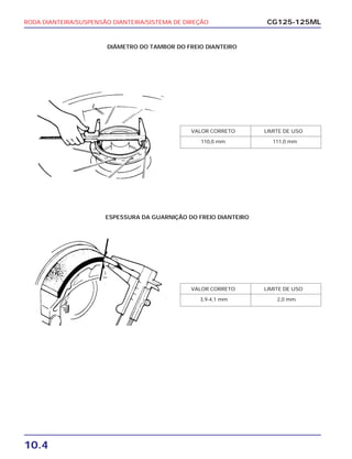 RODA DIANTEIRA/SUSPENSÃO DIANTEIRA/SISTEMA DE DIREÇÃO
10.4
CG125-125ML
VALOR CORRETO LIMITE DE USO
110,0 mm 111,0 mm
VALOR CORRETO LIMITE DE USO
3,9-4,1 mm 2,0 mm
DIÂMETRO DO TAMBOR DO FREIO DIANTEIRO
ESPESSURA DA GUARNIÇÃO DO FREIO DIANTEIRO
 