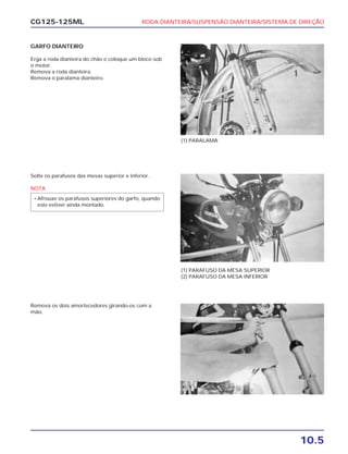 RODA DIANTEIRA/SUSPENSÃO DIANTEIRA/SISTEMA DE DIREÇÃO
10.5
CG125-125ML
GARFO DIANTEIRO
Erga a roda dianteira do chão e coloque um bloco sob
o motor.
Remova a roda dianteira.
Remova o paralama dianteiro.
(1) PARALAMA
Solte os parafusos das mesas superior e inferior.
NOTA
• Afrouxe os parafusos superiores do garfo, quando
este estiver ainda montado.
(1) PARAFUSO DA MESA SUPERIOR
(2) PARAFUSO DA MESA INFERIOR
Remova os dois amortecedores girando-os com a
mão.
 