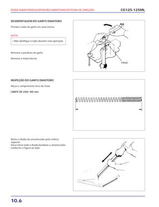 RODA DIANTEIRA/SUSPENSÃO DIANTEIRA/SISTEMA DE DIREÇÃO
10.6
CG125-125ML
DESMONTAGEM DO GARFO DIANTEIRO
Prenda o tubo do garfo em uma morsa.
NOTA
Remova o parafuso do garfo.
Remova a mola interna.
• Não danifique o tubo durante esta operação.
INSPEÇÃO DO GARFO DIANTEIRO
Meça o comprimento livre da mola.
LIMITE DE USO: 445 mm
Retire o fluido do amortecedor pelo orifício
superior.
Para retirar todo o fluido bombeie o amortecedor
conforme a figura ao lado.
PANO
 