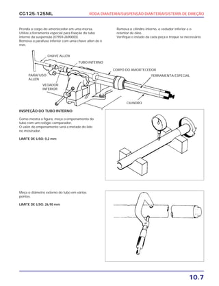 RODA DIANTEIRA/SUSPENSÃO DIANTEIRA/SISTEMA DE DIREÇÃO
10.7
CG125-125ML
Prenda o corpo do amortecedor em uma morsa.
Utilize a ferramenta especial para fixação do tubo
interno da suspensão (07959-2690000).
Remova o parafuso inferior com uma chave allen de 6
mm.
Remova o cilindro interno, o vedador inferior e o
retentor de óleo.
Verifique o estado da cada peça e troque se necessário.
INSPEÇÃO DO TUBO INTERNO
Como mostra a figura, meça o empenamento do
tubo com um relógio comparador.
O valor do empenamento será a metade do lido
no mostrador.
LIMITE DE USO: 0,2 mm
Meça o diâmetro externo do tubo em vários
pontos.
LIMITE DE USO: 26,90 mm
CHAVE ALLEN
TUBO INTERNO
CORPO DO AMORTECEDOR
FERRAMENTA ESPECIAL
CILINDRO
PARAFUSO
ALLEN
VEDADOR
INFERIOR
 
