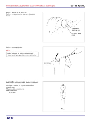 RODA DIANTEIRA/SUSPENSÃO DIANTEIRA/SISTEMA DE DIREÇÃO
10.8
CG125-125ML
Retire a guarnição de borracha.
Retire a trava do retentor com um alicate de
trava.
Retire o retentor de óleo
NOTA
• Evite danificar as superfícies interna e
externa do tubo quando remover o retentor.
INSPEÇÃO DO CORPO DO AMORTECEDOR
Verifique o estado da superfície interna do
amortecedor.
Maça seu diâmetro interno.
LIMITE DE USO
27,10 mm
RETENTOR DE
ÓLEO
TRAVA DO
RETENTOR
RETENTOR
 