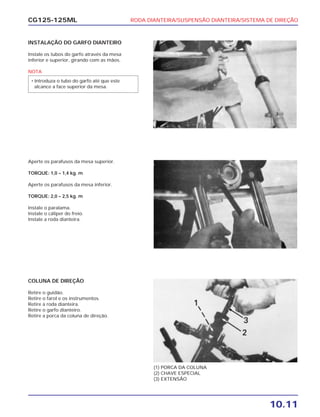 RODA DIANTEIRA/SUSPENSÃO DIANTEIRA/SISTEMA DE DIREÇÃO
10.11
CG125-125ML
INSTALAÇÃO DO GARFO DIANTEIRO
Instale os tubos do garfo através da mesa
inferior e superior, girando com as mãos.
NOTA
• Introduza o tubo do garfo até que este
alcance a face superior da mesa.
Aperte os parafusos da mesa superior.
TORQUE: 1,0 – 1,4 kg. m
Aperte os parafusos da mesa inferior.
TORQUE: 2,0 – 2,5 kg. m
Instale o paralama.
Instale o cáliper do freio.
Instale a roda dianteira.
COLUNA DE DIREÇÃO
Retire o guidão.
Retire o farol e os instrumentos.
Retire a roda dianteira.
Retire o garfo dianteiro.
Retire a porca da coluna de direção.
(1) PORCA DA COLUNA
(2) CHAVE ESPECIAL
(3) EXTENSÃO
 