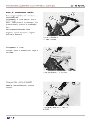 RODA DIANTEIRA/SUSPENSÃO DIANTEIRA/SISTEMA DE DIREÇÃO
10.12
CG125-125ML
REMOÇÃO DA COLUNA DE DIREÇÃO
Remova a porca cilíndrica com a ferramenta
especial adequada.
Remova a pista de esferas superior e retire as
esferas de aço.
Retire a coluna de direção, puxando-a para baixo
e remova a pista e as esferas de aço inferiores.
NOTA
• Não deixe as esferas de aço caírem.
Inspecione o estado das esferas e das pistas,
troque-as se necessário.
(1) PORCA CILÍNDRICA
(2) CHAVE ESPECIAL
Remova a pista de esferas.
Verifique o estado da pista de esferas. Troque se
necessário.
(1) SACADOR DA PISTA DE ESFERAS
MONTAGEM DA COLUNA DE DIREÇÃO
Monte as pistas de esfera com o instalador
especial.
(1) INSTALADOR DA PISTA DE ESFERA
(2) CABO
 