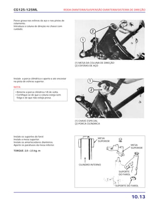RODA DIANTEIRA/SUSPENSÃO DIANTEIRA/SISTEMA DE DIREÇÃO
10.13
CG125-125ML
Passe graxa nas esferas da aço e nas pistas de
rolamento.
Introduza a coluna de direção no chassi com
cuidado.
(1) MESA DA COLUNA DE DIREÇÃO
(2) ESFERAS DE AÇO
Instale a porca cilíndrica e aperte-a até encostar
na pista de esferas superior.
NOTA
• Retorne a porca cilíndrica 1/8 de volta.
• Certifique-se de que a coluna esteja sem
folga e de que não esteja presa.
(1) CHAVE ESPECIAL
(2) PORCA CILÍNDRICA
Instale os suportes do farol.
Instale a mesa superior.
Instale os amortecedores dianteiros.
Aperte os parafusos da mesa inferior.
TORQUE: 2,0 – 2,5 kg. m
MESA
SUPERIOR
CILINDRO INTERNO
MESA
SUPERIOR
SUPORTE
DO FAROL
SUPORTE DO FAROL
 