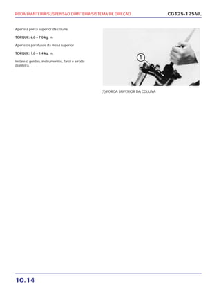 RODA DIANTEIRA/SUSPENSÃO DIANTEIRA/SISTEMA DE DIREÇÃO
10.14
CG125-125ML
Aperte a porca superior da coluna.
TORQUE: 6,0 – 7,0 kg. m
Aperte os parafusos da mesa superior
TORQUE: 1,0 – 1,4 kg. m
Instale o guidão, instrumentos, farol e a roda
dianteira.
(1) PORCA SUPERIOR DA COLUNA
 