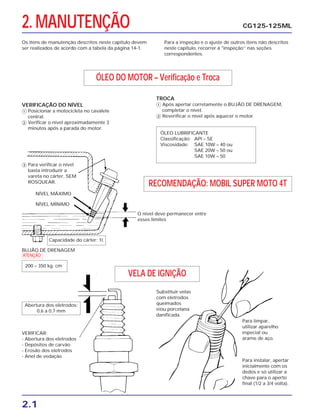 2.1
2. MANUTENÇÃO CG125-125ML
Os itens de manutenção descritos neste capítulo devem
ser realizados de acordo com a tabela da página 14-1.
Para a inspeção e o ajuste de outros itens não descritos
neste capítulo, recorrer à "inspeção’’ nas seções
correspondentes.
ÓLEO DO MOTOR – Verificação e Troca
RECOMENDAÇÃO: MOBIL SUPER MOTO 4T
VELA DE IGNIÇÃO
ÓLEO LUBRIFICANTE
Classificação: API – SE
Viscosidade: SAE 10W – 40 ou
SAE 20W – 50 ou
SAE 10W – 50
Capacidade do cárter: 1l.
Abertura dos eletrodos:
0,6 a 0,7 mm
VERIFICAÇÃO DO NÍVEL
ᕃ Posicionar a motocicleta no cavalete
central.
ᕄ Verificar o nível aproximadamente 3
minutos após a parada do motor.
ᕅ Para verificar o nível
basta introduzir a
vareta no cárter, SEM
ROSQUEAR.
VERIFICAR:
- Abertura dos eletrodos
- Depósitos de carvão
- Erosão dos eletrodos
- Anel de vedação
Substituir velas
com eletrodos
queimados
e/ou porcelana
danificada.
Para limpar,
utilizar aparelho
especial ou
arame de aço.
Para instalar, apertar
inicialmente com os
dedos e só utilizar a
chave para o aperto
final (1/2 a 3/4 volta).
TROCA
ᕃ Após apertar corretamente o BUJÃO DE DRENAGEM,
completar o nível.
ᕄ Reverificar o nível após aquecer o motor.
NÍVEL MÁXIMO
NÍVEL MÍNIMO
BUJÃO DE DRENAGEM
O nível deve permanecer entre
esses limites
a
200 – 350 kg. cm
 