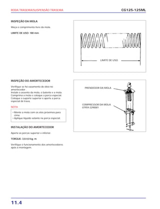 RODA TRASEIRA/SUSPENSÃO TRASEIRA
11.4
CG125-125ML
INSPEÇÃO DO AMORTECEDOR
Verifique se há vazamento de óleo no
amortecedor .
Instale o assento da mola, o batente e a mola.
Comprima a mola e coloque a porca especial.
Coloque o suporte superior e aperte a porca
especial de trava.
NOTA
INSTALAÇÃO DO AMORTECEDOR
Aperte as porcas superior e inferior.
TORQUE: 3,0-4,0 kg. m
Verifique o funcionamento dos amortecedores
após a montagem.
• Monte a mola com os elos próximos para
cima.
• Aplique líquido selante na porca especial.
INSPEÇÃO DA MOLA
Meça o comprimento livre da mola.
LIMITE DE USO: 180 mm
LIMITE DE USO
PRENDEDOR DA MOLA
COMPRESSOR DA MOLA
07959-3290001
 