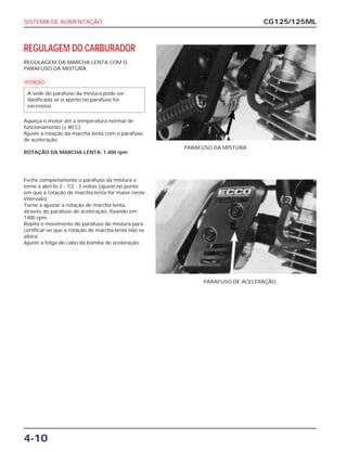 SISTEMA DE ALIMENTAÇÃO
4-10
REGULAGEM DO CARBURADOR
REGULAGEM DA MARCHA LENTA COM O
PARAFUSO DA MISTURA
a
Aqueça o motor até a temperatura normal de
funcionamento (± 80˚C).
Ajuste a rotação da marcha lenta com o parafuso
de aceleração.
ROTAÇÃO DA MARCHA LENTA: 1.400 rpm
A sede do parafuso da mistura pode ser
danificada se o aperto no parafuso for
excessivo.
CG125/125ML
PARAFUSO DA MISTURA
Feche completamente o parafuso da mistura e
torne a abri-lo 2 - 1/2 - 3 voltas (ajuste no ponto
em que a rotação de marcha lenta for maior neste
intervalo).
Torne a ajustar a rotação de marcha lenta,
através do parafuso de aceleração, fixando em
1400 rpm.
Repita o movimento do parafuso da mistura para
certificar-se que a rotação de marcha lenta não se
altera.
Ajuste a folga do cabo da bomba de aceleração.
PARAFUSO DE ACELERAÇÃO
 