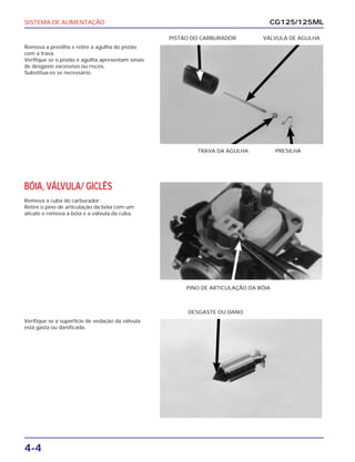 SISTEMA DE ALIMENTAÇÃO
4-4
Remova a presilha e retire a agulha do pistão
com a trava.
Verifique se o pistão e agulha apresentam sinais
de desgaste excessivo ou riscos.
Substitua-os se necessário.
CG125/125ML
TRAVA DA AGULHA PRESILHA
PISTÃO DO CARBURADOR VÁLVULA DE AGULHA
BÓIA, VÁLVULA/ GICLÊS
Remova a cuba do carburador.
Retire o pino de articulação da bóia com um
alicate e remova a bóia e a válvula da cuba.
PINO DE ARTICULAÇÃO DA BÓIA
Verifique se a superfície de vedação da válvula
está gasta ou danificada.
DESGASTE OU DANO
 