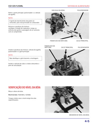 SISTEMA DE ALIMENTAÇÃO
4-5
CG125/125ML
Retire o giclê principal, pulverizador e a válvula
da agulha.
NOTA
Remova o parafuso da mistura.
verifique o estado de cada peça. Limpe os
orifícios dos giclês e passagens de ar somente
com ar comprimido.
O giclê da marcha lenta não pode ser
removido, pois está prensado no carburador.
PARAFUSO DA MISTURA GICLÊ PRINCIPAL
VÁLVULA DA BÓIA PULVERIZADOR
Instale o parafuso da mistura, válvula da agulha,
pulverizador e o giclê principal.
NOTA
Instale a válvula da cuba e a bóia colocando o
pino de articulação.
Não danifique o giclê durante a montagem.
PARAFUSO DA
MISTURA GICLÊ PRINCIPAL PULVERIZADOR
VERIFICAÇÃO DO NÍVEL DA BÓIA
Meça a altura da bóia.
Nível da bóia: 14,0 mm ± 1,0 mm
Troque a bóia caso o nível esteja fora das
especificações.
MEDIDOR DE NÍVEL DA BÓIA
 