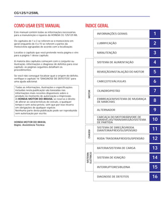 COMO USAR ESTE MANUAL
Este manual contém todas as informações necessárias
para a manutenção e reparos da HONDA CG 125/125 ML
Os capítulos de 1 a 3 se referem-se à motocicleta em
geral enquanto de 4 a 15 se referem a partes da
motocicleta agrupadas de acordo com a localização.
Localize o capítulo que você pretende nesta página e vire
para a página 1 desse capítulo.
A maioria dos capítulos começam com o conjunto ou
ilustração, informações e diagnose de defeitos para esse
capítulo; as páginas seguintes detalham os
procedimentos.
Se você não conseguir localizar qual a origem do defeito,
verifique o capítulo 16 "DIAGNOSE DE DEFEITOS" para
uma ajuda adicional.
HONDA MOTOR DO BRASIL
Depto. Assistência Técnica
CG125/125ML
Todas as informações, ilustrações e especificações
incluídas nesta publicação são baseadas nas
informações mais recentes disponíveis sobre o
produto no momento de autorização a impressão.
A HONDA MOTOR DO BRASIL se reserva o direito
de alterar as características do veículo, a qualquer
tempo e sem aviso prévio, sem que por isso incorra
em obrigações de qualquer espécie.
Nenhuma parte desta publicação pode ser reproduzida
sem autorização por escrito.
ÍNDICE GERAL
INFORMAÇÕES GERAIS
LUBRIFICAÇÃO
MANUTENÇÃO
SISTEMA DE ALIMENTAÇÃO
REMOÇÃO/INSTALAÇÃO DO MOTOR
CABEÇOTE/VÁLVULAS
CILINDRO/PISTÃO
EMBREAGEM/SISTEMA DE MUDANÇA
DE MARCHAS
ALTERNADOR
CARCAÇA DO MOTOR/ÁRVORE DE
MANIVELAS/TRANSMISSÃO/SISTEMA
DE PARTIDA
SISTEMA DE DIREÇÃO/RODA
DIANTEIRA/FREIO/SUSPENSÃO
RODA TRASEIRA/FREIO/SUSPENSÃO
BATERIA/SISTEMA DE CARGA
SISTEMA DE IGNIÇÃO
INTERRUPTORES/BUZINA
DIAGNOSE DE DEFEITOS
SISTEMA
ELÉTRICO
CHASSIMOTOR
1
2
3
4
5
6
7
8
9
10
11
12
13
14
15
16
 
