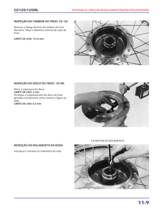 SISTEMA DE DIREÇÃO/RODA DIANTEIRA/FREIO/SUSPENSÃO
11-9
CG125/125ML
INSPEÇÃO DO TAMBOR DO FREIO: CG 125
Remova a flange do freio do tambor do freio
dianteiro. Meça o diâmetro interno do cubo do
freio.
LIMITE DE USO: 131,0 mm
INSPEÇÃO DO DISCO DO FREIO: 125 ML
Meça a espessura do disco.
LIMITE DE USO: 3 mm
Verifique o empenamento do disco do freio
girando-o lentamente como mostra a figura ao
lado.
LIMITE DE USO: 0,3 mm
REMOÇÃO DO ROLAMENTO DA RODA
Introduza o extrator no rolamento da roda.
EXTRATOR DO ROLAMENTO
 