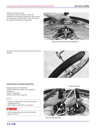SISTEMA DE DIREÇÃO/RODA DIANTEIRA/FREIO/SUSPENSÃO
11-10
Inverta o posição da roda.
Introduza o cabo do extrator através do
rolamento de modo que a ponta do cabo encaixe
na ranhura do extrator. Bata o cabo do extrator
até prender firmemente o rolamento.
CG125/125ML
CABO DO EXTRATOR DE ROLAMENTO
Remova o rolamento da roda batendo no cabo do
extrator.
MONTAGEM DA RODA DIANTEIRA
Aplique graxa nos rolamentos.
Instale o rolamento direito com a guia do
rolamento.
Instale o espaçador.
Instale o rolamento esquerdo.
NOTA
c
Evite a queda de graxa na face interna do
tambor do freio.
Instale os rolamentos com a face blindada
voltada para fora.
Não incline o rolamento, ao instalá-lo.
GUIA DO ROLAMENTO
GUIA EXTERNA
 