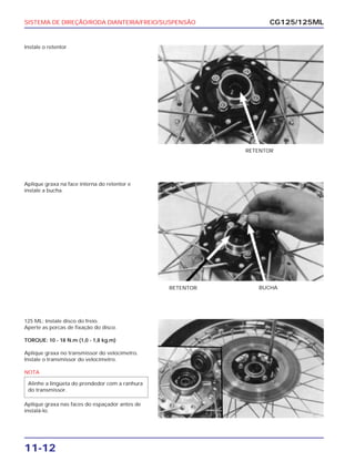 SISTEMA DE DIREÇÃO/RODA DIANTEIRA/FREIO/SUSPENSÃO
11-12
Instale o retentor
CG125/125ML
RETENTOR
Aplique graxa na face interna do retentor e
instale a bucha.
RETENTOR BUCHA
125 ML: Instale disco do freio.
Aperte as porcas de fixação do disco.
TORQUE: 10 - 18 N.m (1,0 - 1,8 kg.m)
Aplique graxa no transmissor do velocímetro.
Instale o transmissor do velocímetro.
NOTA
Aplique graxa nas faces do espaçador antes de
instalá-lo.
Alinhe a lingüeta do prendedor com a ranhura
do transmissor.
 