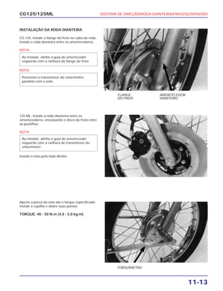 SISTEMA DE DIREÇÃO/RODA DIANTEIRA/FREIO/SUSPENSÃO
11-13
CG125/125ML
INSTALAÇÃO DA RODA DIANTEIRA
CG 125: Instale a flange do freio no cubo da roda.
Instale a roda dianteira entre os amortecedores.
NOTA
NOTA
Posicione o transmissor do velocímetro
paralelo com o solo.
Ao instalar, alinhe a guia do amortecedor
esquerdo com a ranhura da flange do freio.
FLANGE
DO FREIO
AMORTECEDOR
DIANTEIRO
125 ML: Instale a roda dianteira entre os
amortecedores, encaixando o disco do freio entre
as pastilhas.
NOTA
Instale o eixo pelo lado direito.
Ao instalar, alinhe o guia do amortecedor
esquerdo com a ranhura do transmissor do
velocímetro.
Aperte a porca do eixo até o torque especificado.
Instale a cupilha e dobre suas pontas.
TORQUE: 40 - 50 N.m (4,0 - 5,0 kg.m)
TORQUÍMETRO
 