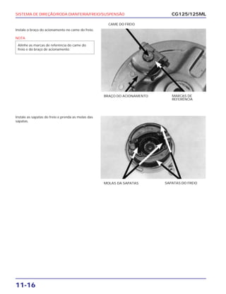 SISTEMA DE DIREÇÃO/RODA DIANTEIRA/FREIO/SUSPENSÃO
11-16
Instale o braço do acionamento no came do freio.
NOTA
Alinhe as marcas de referência do came do
freio e do braço de acionamento.
CG125/125ML
BRAÇO DO ACIONAMENTO MARCAS DE
REFERÊNCIA
CAME DO FREIO
Instale as sapatas do freio e prenda as molas das
sapatas.
MOLAS DA SAPATAS SAPATAS DO FREIO
 