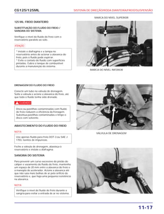 SISTEMA DE DIREÇÃO/RODA DIANTEIRA/FREIO/SUSPENSÃO
11-17
CG125/125ML
125 ML: FREIO DIANTEIRO
SUBSTITUIÇÃO DO FLUÍDO DO FREIO /
SANGRIA DO SISTEMA
Verifique o nível do fluído do freio com o
reservatório paralelo ao solo.
a
* Instale o diafragma e a tampa no
reservatório antes de acionar a alavanca do
freio, pois o fluído pode espirrar.
* Evite o contato do fluído com superfícies
pintadas. Cubra o tanque de combustível
durante a manutenção do sistema.
MARCA DO NÍVEL INFERIOR
MARCA DO NÍVEL SUPERIOR
DRENAGEM DO FLUÍDO DO FREIO
Conecte um tubo na válvula de drenagem.
Solte a válvula e acione a alavanca do freio, até
que todo o fluído tenha sido drenado.
c
Disco ou pastilhas contaminadas com fluído
do freio reduzem a eficiência da frenagem.
Substitua pastilhas contaminadas e limpe o
disco com solvente.
VÁLVULA DE DRENAGEM
ABASTECIMENTO DO FLUÍDO DO FREIO
NOTA
Feche a válvula de drenagem, abasteça o
reservatório e instale o diafragma.
SANGRIA DO SISTEMA
Para prevenir um curso excessivo do pistão do
cáliper e vazamento do fluído do freio, mantenha
um espaço de 20 mm entre a alavanca do freio e
a manopla do acelerador. Acione a alavanca até
que não saia mais bolhas de ar pelo orifício do
reservatório e, que haja uma pequena resistência
na alavanca.
NOTA
Verifique o nível do fluído do freio durante a
sangria para evitar a entrada de ar no sistema.
Use apenas fluído para freio DOT-3 ou SAE J
1703, isentos de impurezas.
 