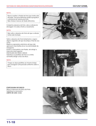 SISTEMA DE DIREÇÃO/RODA DIANTEIRA/FREIO/SUSPENSÃO
11-18
NOTA
Comprima alavanca do freio, abra a válvula de
drenagem 1/2 volta e feche-a novamente.
NOTA
Solte a alavanca do freio lentamente e espere
alguns segundos até que ela atinja o final de seu
curso.
Repita as operações anteriores até que não
apareçam mais bolhas de ar na extremidade da
mangueira.
Encha o reservatório com fluído, até atingir a
marca de nível superior.
PASTILHAS DO FREIO / DISCO
Substitua as pastilhas do freio se a linha
vermelha atingir a face do disco.
NOTA
Troque as duas pastilhas ao mesmo tempo
para assegurar uma pressão uniforme sobre o
disco
Não solte a alavanca do freio até que a válvula
tenha sido fechada.
Nunca reutilize o fluído do freio que tenha sido
drenado. Este procedimento poderá prejudicar
a eficiência do sistema do freio.
Não misture marcas do fluído diferentes.
CG125/125ML
ESPESSURA DO DISCO
Meça a espessura do disco do freio.
Substitua se necessário.
LIMITE DE USO: 3 mm
 