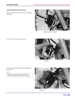SISTEMA DE DIREÇÃO/RODA DIANTEIRA/FREIO/SUSPENSÃO
11-19
CG125/125ML
SUBSTITUIÇÃO DAS PASTILHAS
Remova o cáliper do freio retirando os parafusos
de fixação.
PARAFUSO DE FIXAÇÃO
Levante as travas da arruela especial
TRAVAS
Remova os parafusos de fixação das pastilhas e
as arruelas.
NOTA
Substitua sempre as duas pastilhas para
assegurar uma pressão uniforme no disco.
PRESILHA
 