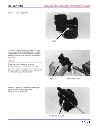 SISTEMA DE DIREÇÃO/RODA DIANTEIRA/FREIO/SUSPENSÃO
11-21
CG125/125ML
Remova a mola das pastilhas.
MOLA
Coloque um pano sobre o pistão para controlar
sua remoção. Posicione o cáliper com o pistão
voltado para baixo. Remova o pistão aplicando
uma leve pressão de ar pelo orifício de entrada
do fluído.
a
Examine o pistão e o cilindro quanto a desgastes
ou danos e troque-os se necessário.
Não use alta pressão nem aproxime
demasiadamente a pistola de ar no cáliper.
PANO ENTRADA DO FLUÍDO
Remova o retentor de óleo empurrando-o para
dentro do cilindro e depois retire-o.
Limpe o interior do cilindro.
RETENTOR DE ÓLEO
 