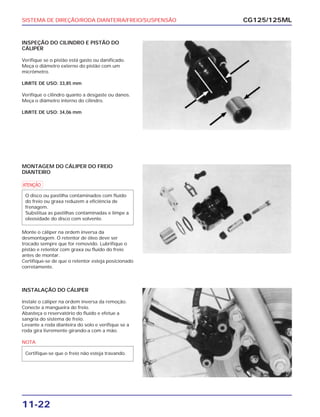 SISTEMA DE DIREÇÃO/RODA DIANTEIRA/FREIO/SUSPENSÃO
11-22
INSPEÇÃO DO CILINDRO E PISTÃO DO
CÁLIPER
Verifique se o pistão está gasto ou danificado.
Meça o diâmetro externo do pistão com um
micrômetro.
LIMITE DE USO: 33,85 mm
Verifique o cilindro quanto a desgaste ou danos.
Meça o diâmetro interno do cilindro.
LIMITE DE USO: 34,06 mm
CG125/125ML
MONTAGEM DO CÁLIPER DO FREIO
DIANTEIRO
a
Monte o cáliper na ordem inversa da
desmontagem. O retentor de óleo deve ser
trocado sempre que for removido. Lubrifique o
pistão e retentor com graxa ou fluído do freio
antes de montar.
Certifique-se de que o retentor esteja posicionado
corretamente.
O disco ou pastilha contaminados com fluído
do freio ou graxa reduzem a eficiência de
frenagem.
Substitua as pastilhas contaminadas e limpe a
oleosidade do disco com solvente.
INSTALAÇÃO DO CÁLIPER
Instale o cáliper na ordem inversa da remoção.
Conecte a mangueira do freio.
Abasteça o reservatório do fluído e efetue a
sangria do sistema de freio.
Levante a roda dianteira do solo e verifique se a
roda gira livremente girando-a com a mão.
NOTA
Certifique-se que o freio não esteja travando.
 