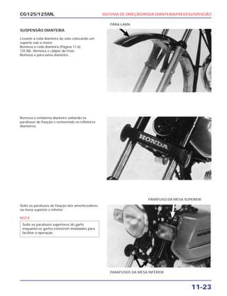 SISTEMA DE DIREÇÃO/RODA DIANTEIRA/FREIO/SUSPENSÃO
11-23
CG125/125ML
SUSPENSÃO DIANTEIRA
Levante a roda dianteira do solo colocando um
suporte sob o motor.
Remova a roda dianteira (Página 11-6)
125 ML: Remova o cáliper do freio.
Remova o pára-lama dianteiro.
PÁRA-LAMA
Remova o emblema dianteiro soltando os
parafusos de fixação e removendo os refletores
dianteiros.
Solte os parafusos de fixação dos amortecedores
na mesa superior e inferior.
NOTA
Solte os parafusos superiores do garfo
enquanto os garfos estiverem instalados para
facilitar a operação.
PARAFUSOS DA MESA INFERIOR
PARAFUSO DA MESA SUPERIOR
 