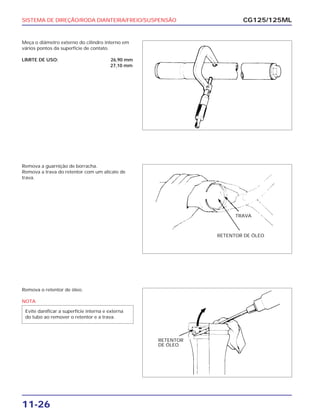SISTEMA DE DIREÇÃO/RODA DIANTEIRA/FREIO/SUSPENSÃO
11-26
Meça o diâmetro externo do cilindro interno em
vários pontos da superfície de contato.
LIMITE DE USO: 26,90 mm
27,10 mm
CG125/125ML
Remova a guarnição de borracha.
Remova a trava do retentor com um alicate de
trava.
Remova o retentor de óleo.
NOTA
Evite danificar a superfície interna e externa
do tubo ao remover o retentor e a trava.
TRAVA
RETENTOR DE ÓLEO
RETENTOR
DE ÓLEO
 