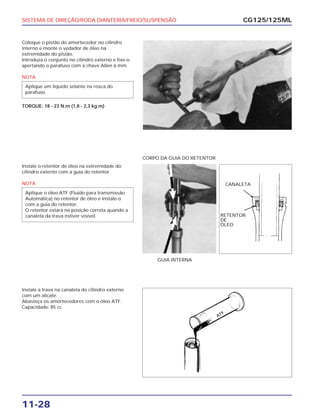 SISTEMA DE DIREÇÃO/RODA DIANTEIRA/FREIO/SUSPENSÃO
11-28
Coloque o pistão do amortecedor no cilindro
interno e monte o vedador de óleo na
extremidade do pistão.
Introduza o conjunto no cilindro externo e fixe-o
apertando o parafuso com a chave Allen 6 mm.
NOTA
TORQUE: 18 - 23 N.m (1,8 - 2,3 kg.m)
Aplique um líquido selante na rosca do
parafuso.
CG125/125ML
Instale o retentor de óleo na extremidade do
cilindro externo com a guia do retentor.
NOTA
Aplique o óleo ATF (Fluído para transmissão
Automática) no retentor de óleo e instale-o
com a guia do retentor.
O retentor estará na posição correta quando a
canaleta da trava estiver visível.
GUIA INTERNA
CORPO DA GUIA DO RETENTOR
Instale a trava na canaleta do cilindro externo
com um alicate.
Abasteça os amortecedores com o óleo ATF.
Capacidade: 85 cc.
CANALETA
RETENTOR
DE
ÓLEO
 