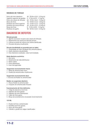 SISTEMA DE DIREÇÃO/RODA DIANTEIRA/FREIO/SUSPENSÃO
11-2
MEDIDAS DE TORQUE
Porca do eixo dianteiro 40 - 50 N.m (4,0 - 5,0 kg.m)
Suporte superior do guidão 9 - 11 N.m (0,9 - 1,1 kg.m)
Porca da coluna de direção 60 - 70 N.m (6,0 - 7,0 kg.m)
Disco do freio 10 - 18 N.m (1,0 - 1,8 kg.m)
Parafuso da mesa superior 10 - 14 N.m (1,0 - 1,4 kg.m)
Parafuso da mesa inferior 20 - 25 N.m (2,0 - 2,5 kg.m)
Braço do freio 8 - 12 N.m (0,8 - 1,2 kg.m)
Parafuso do garfo 40 - 50 N.m (4,0 - 5,0 kg.m)
DIAGNOSE DE DEFEITOS
Direção pesada
1 - Aperto excessivo na porca da coluna de direção.
2 - Rolamentos da coluna de direção presos.
3 - Esferas ou pista de esferas da coluna danificada.
4 - Pressão do pneu insuficiente.
Direção desalinhada ou puxando para os lados
1 - Quantidade de óleo desigual nos amortecedores.
2 - Garfo dianteiro desalinhado.
3 - Eixo dianteiro ovalizado, roda mal instalada.
Roda dianteira excêntrica
1 - Aro torto
2 - Rolamento da roda defeituoso
3 - Raios soltos
4 - Pneu defeituoso
5 - Eixo mal apertado
Suspensão excessivamente macia
1 - Mola do amortecedor fraca
2 - Fluido do amortecedor insuficiente
Suspensão excessivamente dura
1. Excesso de fluido no amortecedor
Ruídos na suspensão dianteira
1 - Pouco fluido no amortecedor
2 - Fixações de amortecedor frouxas
Funcionamento de freio deficiente.
1 - Folga da alavanca incorreta
2 - Sapatas do freio gastas
3 - Sapatas do freio defeituosas
4 - Cubo do freio gasto
5 - Braço do acionamento encaixado incorretamente
125 ML
1 - Fluido do freio contaminado
2 - Pastilhas do freio gastas
3 - Disco do freio gasto
4 - Cilindro e pistão do cáliper danificados
CG125/125ML
 