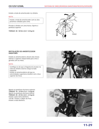 SISTEMA DE DIREÇÃO/RODA DIANTEIRA/FREIO/SUSPENSÃO
11-29
CG125/125ML
Instale a mola do amortecedor no cilindro.
NOTA
Prenda o cilindro em uma morsa. Aperte o
parafuso superior.
TORQUE: 40 - 50 N.m (4,0 - 5,0 kg.m)
Instale a mola do amortecedor com os elos
próximos voltados para cima.
INSTALAÇÃO DO AMORTECEDOR
DIANTEIRO
Instale os amortecedores através das mesas
inferior e superior empurrando para cima e
girando com as mãos.
NOTA
Certifique-se de que a lingüeta de encaixe na
roda do cilindro externo esteja no lado
esquerdo.
Instale os amortecedores até que as
extremidades superiores nivelem com a face
superior da mesa.
Aperte os parafusos da mesa superior.
TORQUE: 10 - 14 N.m (1,0 - 1,4 kg.m)
Aperte os parafusos da mesa inferior.
TORQUE: 20 - 25 N.m (2,0 - 2,5 kg.m)
Instale o pára-lama dianteiro.
125 ML: Instale o cáliper do freio.
Instale a roda dianteira.
PANO
 