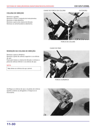 SISTEMA DE DIREÇÃO/RODA DIANTEIRA/FREIO/SUSPENSÃO
11-30
COLUNA DE DIREÇÃO
Remova o guidão.
Remova o farol e conjunto de instrumentos.
Remova a roda dianteira.
Remova a porca da coluna de direção.
Remova os amortecedores dianteiros.
CG125/125ML
PORCA DA COLUNA
CHAVE DE PORCA DA COLUNA EXTENSÃO
REMOÇÃO DA COLUNA DE DIREÇÃO.
Remova a porca cilíndrica.
Remova a pista de esferas superior e as esferas
de aço.
Puxe para baixo a coluna de direção e remova a
pista de esferas inferior e as esferas de aço.
NOTA
Não deixe as esferas de aço cairem.
PORCA CILÍNDRICA
CHAVE DE PINO
Verifique as esferas de aço e as pistas de esferas
quanto a danos ou desgastes e troque-as se
necessário.
 