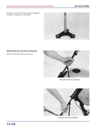 SISTEMA DE DIREÇÃO/RODA DIANTEIRA/FREIO/SUSPENSÃO
11-32
Verifique a coluna de direção quanto a desgaste
ou danos e troque-as se necessário.
CG125/125ML
MONTAGEM DA COLUNA DE DIREÇÃO
Monte as pistas de esferas com a guia.
GUIA DA PISTA DE ESFERAS
GUIA DA PISTA DE ESFERAS
 