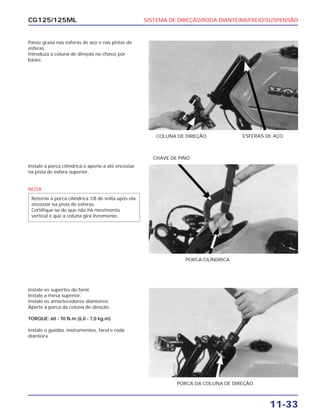 SISTEMA DE DIREÇÃO/RODA DIANTEIRA/FREIO/SUSPENSÃO
11-33
CG125/125ML
Passe graxa nas esferas de aço e nas pistas de
esferas.
Introduza a coluna de direção no chassi por
baixo.
COLUNA DE DIREÇÃO ESFERAS DE AÇO
Instale a porca cilíndrica e aperte-a até encostar
na pista de esfera superior.
NOTA
Retorne a porca cilíndrica 1/8 de volta após ela
encostar na pista de esferas.
Certifique-se de que não há movimento
vertical e que a coluna gira livremente.
PORCA CILÍNDRICA
CHAVE DE PINO
Instale os suportes do farol.
Instale a mesa superior.
Instale os amortecedores dianteiros.
Aperte a porca da coluna de direção.
TORQUE: 60 - 70 N.m (6,0 - 7,0 kg.m)
Instale o guidão, instrumentos, farol e roda
dianteira
PORCA DA COLUNA DE DIREÇÃO
 