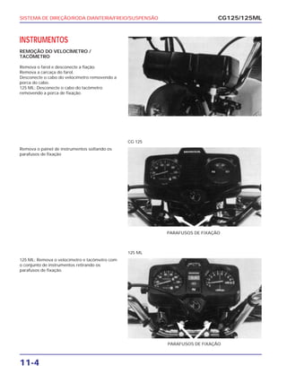 SISTEMA DE DIREÇÃO/RODA DIANTEIRA/FREIO/SUSPENSÃO
11-4
INSTRUMENTOS
REMOÇÃO DO VELOCÍMETRO /
TACÔMETRO
Remova o farol e desconecte a fiação.
Remova a carcaça do farol.
Desconecte o cabo do velocímetro removendo a
porca do cabo.
125 ML: Desconecte o cabo do tacômetro
removendo a porca de fixação.
CG125/125ML
Remova o painel de instrumentos soltando os
parafusos de fixação
PARAFUSOS DE FIXAÇÃO
CG 125
125 ML: Remova o velocímetro e tacômetro com
o conjunto de instrumentos retirando os
parafusos de fixação.
PARAFUSOS DE FIXAÇÃO
125 ML
 