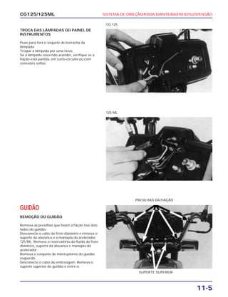 SISTEMA DE DIREÇÃO/RODA DIANTEIRA/FREIO/SUSPENSÃO
11-5
CG125/125ML
TROCA DAS LÂMPADAS DO PAINEL DE
INSTRUMENTOS
Puxe para fora o soquete de borracha da
lâmpada.
Troque a lâmpada por uma nova.
Se a lâmpada nova não acender, verifique se a
fiação está partida, em curto-circuito ou com
conexões soltas.
CG 125
125 ML
GUIDÃO
REMOÇÃO DO GUIDÃO
Remova as presilhas que fixam a fiação nos dois
lados do guidão.
Desconecte o cabo do freio dianteiro e remova o
suporte da alavanca e a manopla do acelerador.
125 ML: Remova o reservatório do fluido de freio
dianteiro, suporte da alavanca e manopla do
acelerador.
Remova o conjunto de interruptores do guidão
esquerdo.
Desconecte o cabo da embreagem. Remova o
suporte superior do guidão e retire-o.
SUPORTE SUPERIOR
PRESILHAS DA FIAÇÃO
 