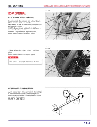 SISTEMA DE DIREÇÃO/RODA DIANTEIRA/FREIO/SUSPENSÃO
11-7
CG125/125ML
RODA DIANTEIRA
REMOÇÃO DA RODA DIANTEIRA
Levante a roda dianteira do solo colocando um
bloco ou um suporte sob o motor.
Desconecte o cabo do velocímetro removendo o
parafuso de fixação.
CG 125: Desconecte o cabo do freio da flange e
do braço de acionamento.
Remova a cupilha e solte a porca do eixo.
Retire o eixo dianteiro e remova a roda.
CG 125
125 ML: Remova a cupilha e solte a porca do
eixo.
Retire o eixo dianteiro e remova a roda.
c
Não acione o freio após a remoção da roda.
125 ML
INSPEÇÃO DO EIXO DIANTEIRO
Apoie o eixo sobre dois suportes em V e verifique
o empenamento com um relógio comparador.
O empenamento real é a metade da leitura total
do relógio comparador.
LIMITE DE USO: 0,2 mm
 