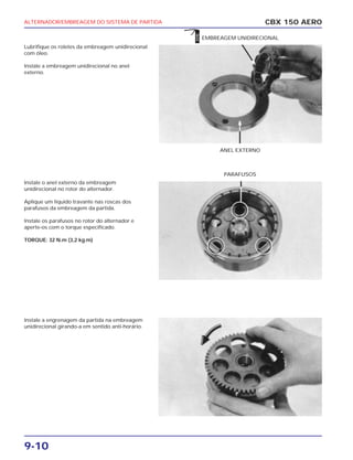 ALTERNADOR/EMBREAGEM DO SISTEMA DE PARTIDA
9-10
Lubrifique os roletes da embreagem unidirecional
com óleo.
Instale a embreagem unidirecional no anel
externo.
Instale o anel externo da embreagem
unidirecional no rotor do alternador.
Aplique um líquido travante nas roscas dos
parafusos da embreagem da partida.
Instale os parafusos no rotor do alternador e
aperte-os com o torque especificado.
TORQUE: 32 N.m (3,2 kg.m)
Instale a engrenagem da partida na embreagem
unidirecional girando-a em sentido anti-horário.
CBX 150 AERO
ANEL EXTERNO
EMBREAGEM UNIDIRECIONAL
PARAFUSOS
ÓLEO
 