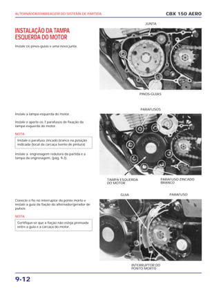 ALTERNADOR/EMBREAGEM DO SISTEMA DE PARTIDA
9-12
INSTALAÇÃO DA TAMPA
ESQUERDA DO MOTOR
Instale os pinos-guias e uma nova junta.
Instale a tampa esquerda do motor.
Instale e aperte os 7 parafusos de fixação da
tampa esquerda do motor.
NOTA
Instale a engrenagem redutora da partida e a
tampa da engrenagem. (pág. 9-3).
Conecte o fio no interruptor do ponto morto e
instale a guia da fiação do alternador/gerador de
pulsos
NOTA
Certifique-se que a fiação não esteja prensada
entre a guia e a carcaça do motor.
Instale o parafuso zincado branco na posição
indicada (local da carcaça isento de pintura)
CBX 150 AERO
PINOS-GUIAS
JUNTA
TAMPA ESQUERDA
DO MOTOR
PARAFUSO ZINCADO
BRANCO
PARAFUSOS
INTERRUPTOR DO
PONTO MORTO
GUIA PARAFUSO
 