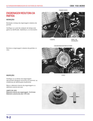 ENGRENAGEM REDUTORA DA
PARTIDA
REMOÇÃO
Remoção a tampa da engrenagem redutora da
partida.
Verifique se o anel de vedação da tampa está
gasto ou danificado. Substitua-o, se necessário.
Remova a engrenagem redutora da partida e o
eixo.
INSPEÇÃO
Verifique se os dentes da engrenagem
apresentam desgaste excessivo ou anormal, ou
evidências de lubrificação insuficiente
Meça o diâmetro interno da engrenagem e o
diâmetro externo do eixo.
LIMITE DE USO:
Diâmetro interno da engrenagem: 10,10 mm
Diâmetro externo do eixo: 9,95 mm
TAMPA ANEL DE
VEDAÇÃO
PARAFUSOS
EIXO
ENGRENAGEM REDUTORA
ALTERNADOR/EMBREAGEM DO SISTEMA DE PARTIDA
9-2
CBX 150 AERO
 